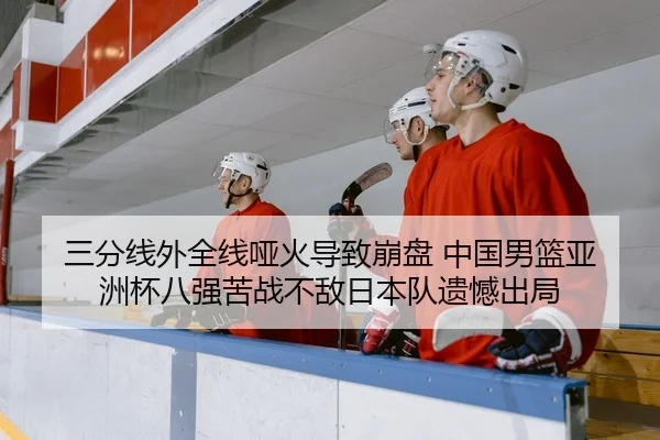 三分线外全线哑火导致崩盘 中国男篮亚洲杯八强苦战不敌日本队遗憾出局